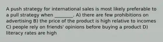 A push strategy for international sales is most likely preferable to a pull strategy when ________. A) there are few prohibitions on advertising B) the price of the product is high relative to incomes C) people rely on friends' opinions before buying a product D) literacy rates are high