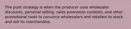 The push strategy is when the producer uses wholesaler discounts, personal selling, sales promotion contests, and other promotional tools to convince wholesalers and retailers to stock and sell its merchandise.