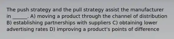 The push strategy and the pull strategy assist the manufacturer in ______. A) moving a product through the channel of distribution B) establishing partnerships with suppliers C) obtaining lower advertising rates D) improving a product's points of difference