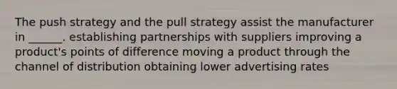 The push strategy and the pull strategy assist the manufacturer in ______. establishing partnerships with suppliers improving a product's points of difference moving a product through the channel of distribution obtaining lower advertising rates