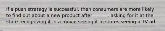 If a push strategy is successful, then consumers are more likely to find out about a new product after ______. asking for it at the store recognizing it in a movie seeing it in stores seeing a TV ad