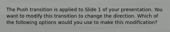 The Push transition is applied to Slide 1 of your presentation. You want to modify this transition to change the direction. Which of the following options would you use to make this modification?