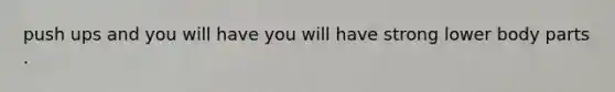 push ups and you will have you will have strong lower body parts .