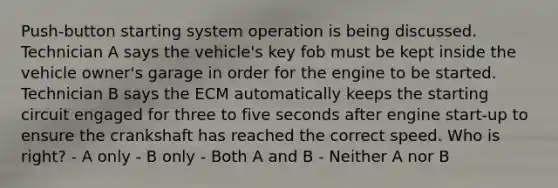 Push-button starting system operation is being discussed. Technician A says the vehicle's key fob must be kept inside the vehicle owner's garage in order for the engine to be started. Technician B says the ECM automatically keeps the starting circuit engaged for three to five seconds after engine start-up to ensure the crankshaft has reached the correct speed. Who is right? - A only - B only - Both A and B - Neither A nor B