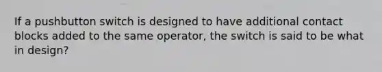 If a pushbutton switch is designed to have additional contact blocks added to the same operator, the switch is said to be what in design?