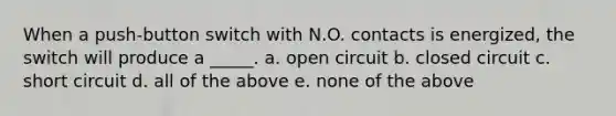 When a push-button switch with N.O. contacts is energized, the switch will produce a _____. a. open circuit b. closed circuit c. short circuit d. all of the above e. none of the above