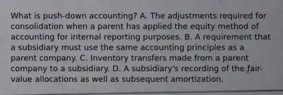 What is push-down accounting? A. The adjustments required for consolidation when a parent has applied the equity method of accounting for internal reporting purposes. B. A requirement that a subsidiary must use the same accounting principles as a parent company. C. Inventory transfers made from a parent company to a subsidiary. D. A subsidiary's recording of the fair-value allocations as well as subsequent amortization.