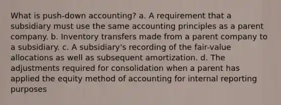 What is push-down accounting? a. A requirement that a subsidiary must use the same accounting principles as a parent company. b. Inventory transfers made from a parent company to a subsidiary. c. A subsidiary's recording of the fair-value allocations as well as subsequent amortization. d. The adjustments required for consolidation when a parent has applied the equity method of accounting for internal reporting purposes