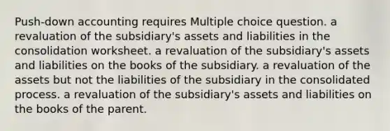 Push-down accounting requires Multiple choice question. a revaluation of the subsidiary's assets and liabilities in the consolidation worksheet. a revaluation of the subsidiary's assets and liabilities on the books of the subsidiary. a revaluation of the assets but not the liabilities of the subsidiary in the consolidated process. a revaluation of the subsidiary's assets and liabilities on the books of the parent.