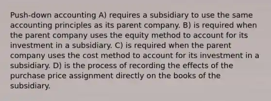 Push-down accounting A) requires a subsidiary to use the same accounting principles as its parent company. B) is required when the parent company uses the equity method to account for its investment in a subsidiary. C) is required when the parent company uses the cost method to account for its investment in a subsidiary. D) is the process of recording the effects of the purchase price assignment directly on the books of the subsidiary.