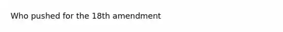 Who pushed for the 18th amendment