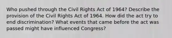 Who pushed through the Civil Rights Act of 1964? Describe the provision of the Civil Rights Act of 1964. How did the act try to end discrimination? What events that came before the act was passed might have influenced Congress?