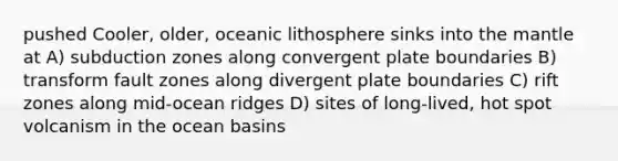 pushed Cooler, older, oceanic lithosphere sinks into the mantle at A) subduction zones along convergent plate boundaries B) transform fault zones along divergent plate boundaries C) rift zones along mid-ocean ridges D) sites of long-lived, hot spot volcanism in the ocean basins