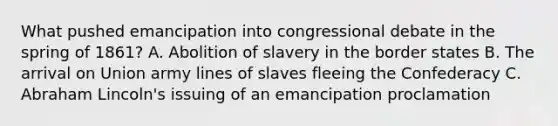 What pushed emancipation into congressional debate in the spring of 1861? A. Abolition of slavery in the border states B. The arrival on Union army lines of slaves fleeing the Confederacy C. Abraham Lincoln's issuing of an emancipation proclamation