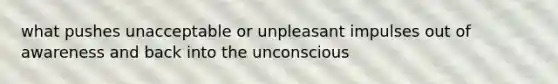 what pushes unacceptable or unpleasant impulses out of awareness and back into the unconscious