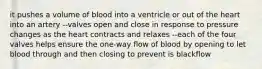 it pushes a volume of blood into a ventricle or out of the heart into an artery --valves open and close in response to pressure changes as the heart contracts and relaxes --each of the four valves helps ensure the one-way flow of blood by opening to let blood through and then closing to prevent is blackflow