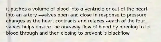 it pushes a volume of blood into a ventricle or out of the heart into an artery --valves open and close in response to pressure changes as the heart contracts and relaxes --each of the four valves helps ensure the one-way flow of blood by opening to let blood through and then closing to prevent is blackflow