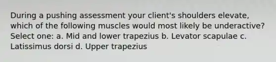 During a pushing assessment your client's shoulders elevate, which of the following muscles would most likely be underactive? Select one: a. Mid and lower trapezius b. Levator scapulae c. Latissimus dorsi d. Upper trapezius