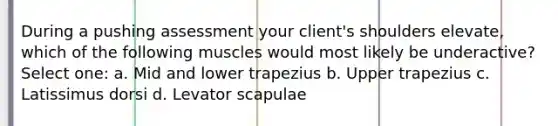 During a pushing assessment your client's shoulders elevate, which of the following muscles would most likely be underactive? Select one: a. Mid and lower trapezius b. Upper trapezius c. Latissimus dorsi d. Levator scapulae