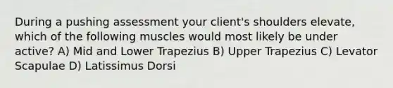 During a pushing assessment your client's shoulders elevate, which of the following muscles would most likely be under active? A) Mid and Lower Trapezius B) Upper Trapezius C) Levator Scapulae D) Latissimus Dorsi