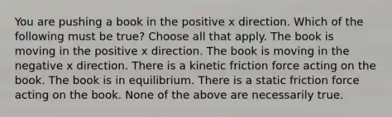 You are pushing a book in the positive x direction. Which of the following must be true? Choose all that apply. The book is moving in the positive x direction. The book is moving in the negative x direction. There is a kinetic friction force acting on the book. The book is in equilibrium. There is a static friction force acting on the book. None of the above are necessarily true.