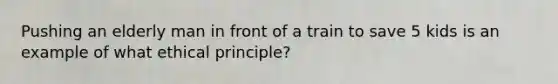 Pushing an elderly man in front of a train to save 5 kids is an example of what ethical principle?