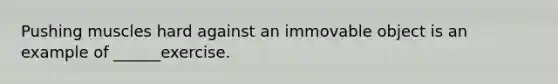 Pushing muscles hard against an immovable object is an example of ______exercise.
