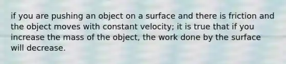 if you are pushing an object on a surface and there is friction and the object moves with constant velocity; it is true that if you increase the mass of the object, the work done by the surface will decrease.