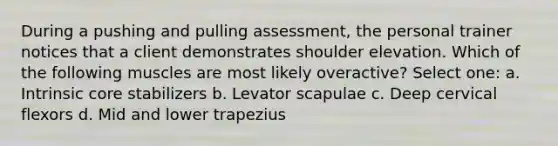 During a pushing and pulling assessment, the personal trainer notices that a client demonstrates shoulder elevation. Which of the following muscles are most likely overactive? Select one: a. Intrinsic core stabilizers b. Levator scapulae c. Deep cervical flexors d. Mid and lower trapezius