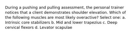 During a pushing and pulling assessment, the personal trainer notices that a client demonstrates shoulder elevation. Which of the following muscles are most likely overactive? Select one: a. Intrinsic core stabilizers b. Mid and lower trapezius c. Deep cervical flexors d. Levator scapulae