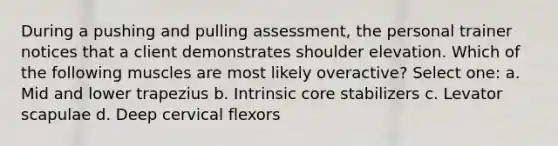 During a pushing and pulling assessment, the personal trainer notices that a client demonstrates shoulder elevation. Which of the following muscles are most likely overactive? Select one: a. Mid and lower trapezius b. Intrinsic core stabilizers c. Levator scapulae d. Deep cervical flexors