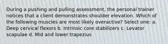 During a pushing and pulling assessment, the personal trainer notices that a client demonstrates shoulder elevation. Which of the following muscles are most likely overactive? Select one: a. Deep cervical flexors b. Intrinsic core stabilizers c. Levator scapulae d. Mid and lower trapezius