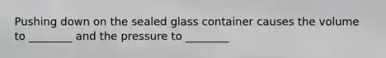 Pushing down on the sealed glass container causes the volume to ________ and the pressure to ________