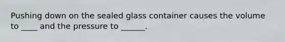 Pushing down on the sealed glass container causes the volume to ____ and the pressure to ______.