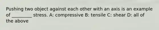 Pushing two object against each other with an axis is an example of _________ stress. A: compressive B: tensile C: shear D: all of the above