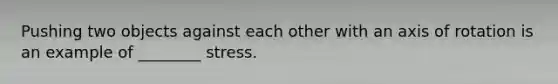 Pushing two objects against each other with an axis of rotation is an example of ________ stress.