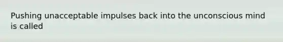 Pushing unacceptable impulses back into the unconscious mind is called