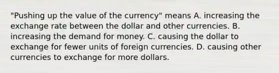 ​"Pushing up the value of the​ currency" means A. increasing the exchange rate between the dollar and other currencies. B. increasing the demand for money. C. causing the dollar to exchange for fewer units of foreign currencies. D. causing other currencies to exchange for more dollars.