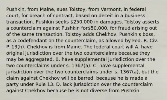 Pushkin, from Maine, sues Tolstoy, from Vermont, in federal court, for breach of contract, based on deceit in a business transaction. Pushkin seeks 250,000 in damages. Tolstoy asserts a counterclaim against Pushkin for50,000, for fraud arising out of the same transaction. Tolstoy adds Chekhov, Pushkin's boss, as a codefendant on the counterclaim, as allowed by Fed. R. Civ. P. 13(h). Chekhov is from Maine. The federal court will A. have original jurisdiction over the two counterclaims because they may be aggregated. B. have supplemental jurisdiction over the two counterclaims under s. 1367(a). C. have supplemental jurisdiction over the two counterclaims under s. 1367(a), but the claim against Chekhov will be barred, because he is made a party under Rule 13. D. lack jurisdiction over the counterclaim against Chekhov because he is not diverse from Pushkin.