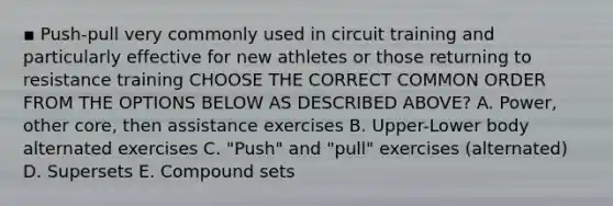 ▪ Push-pull very commonly used in circuit training and particularly effective for new athletes or those returning to resistance training CHOOSE THE CORRECT COMMON ORDER FROM THE OPTIONS BELOW AS DESCRIBED ABOVE? A. Power, other core, then assistance exercises B. Upper-Lower body alternated exercises C. "Push" and "pull" exercises (alternated) D. Supersets E. Compound sets