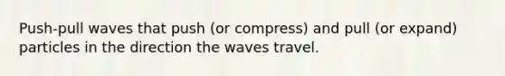 Push-pull waves that push (or compress) and pull (or expand) particles in the direction the waves travel.