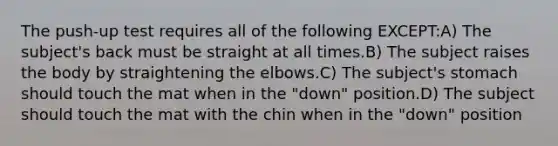 The push-up test requires all of the following EXCEPT:A) The subject's back must be straight at all times.B) The subject raises the body by straightening the elbows.C) The subject's stomach should touch the mat when in the "down" position.D) The subject should touch the mat with the chin when in the "down" position