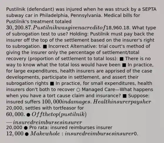 Pustilnik (defendant) was injured when he was struck by a SEPTA subway car in Philadelphia, Pennsylvania. Medical bills for Pustilnik's treatment totaled 30,200.87. Pustilnik was given a credit of18,960.18. What type of subrogation test to use? Holding: Pustilnik must pay back the insurer off the top of the settlement based on the insurer's right to subrogation. ■ Incorrect Alternative: trial court's method of giving the insurer only the percentage of settlement/total recovery (proportion of settlement to total loss): ■ There is no way to know what the total loss would have been ■ In practice, for large expenditures, health insurers are apprised of the case developments, participate in settlement, and assert their subrogation rights ■ In practice, for small expenditures, health insurers don't both to recover ○ Managed Care—What happens when you have a tort cause claim and insurance? ■ Suppose: insured suffers 100,000 in damages. Health insurer pays her20,000, settles with tortfeasor for 60,000. ● Off the top (pustilnik)—insured reimburses insurer20,000 ● Pro rata: insured reimburses insurer 12,000 ● Make whole: insured reimburses insurer0.