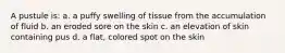 A pustule is: a. a puffy swelling of tissue from the accumulation of fluid b. an eroded sore on the skin c. an elevation of skin containing pus d. a flat, colored spot on the skin