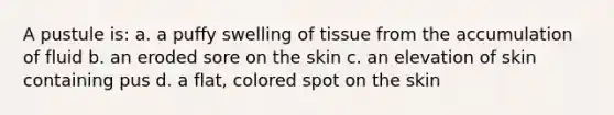 A pustule is: a. a puffy swelling of tissue from the accumulation of fluid b. an eroded sore on the skin c. an elevation of skin containing pus d. a flat, colored spot on the skin