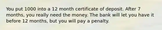 You put 1000 into a 12 month certificate of deposit. After 7 months, you really need the money. The bank will let you have it before 12 months, but you will pay a penalty.