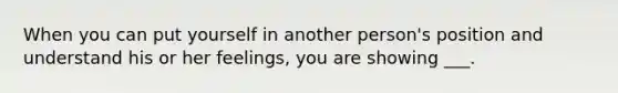 When you can put yourself in another person's position and understand his or her feelings, you are showing ___.