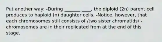 Put another way: -During _______ ____, the diploid (2n) parent cell produces to haploid (n) daughter cells. -Notice, however, that each chromosomes still consists of /two sister chromatids/ - chromosomes are in their replicated from at the end of this stage.