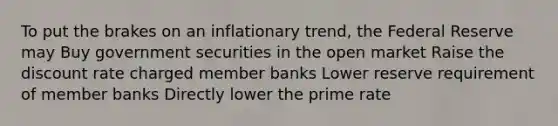 To put the brakes on an inflationary trend, the Federal Reserve may Buy government securities in the open market Raise the discount rate charged member banks Lower reserve requirement of member banks Directly lower the prime rate