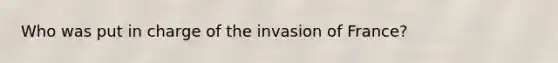 Who was put in charge of the invasion of France?